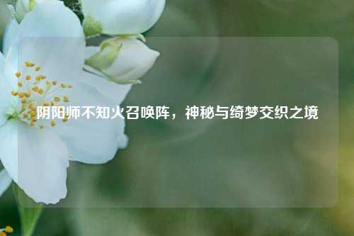 阴阳师不知火召唤阵，神秘与绮梦交织之境