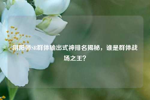 阴阳师SR群体输出式神排名揭秘，谁是群体战场之王？